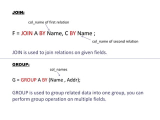 JOIN:
col_name of first relation
F = JOIN A BY Name, C BY Name ;
col_name of second relation
JOIN is used to join relations on given fields.
GROUP:
col_names
G = GROUP A BY (Name , Addr);
GROUP is used to group related data into one group, you can
perform group operation on multiple fields.
 