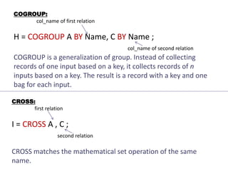 COGROUP:
col_name of first relation
H = COGROUP A BY Name, C BY Name ;
col_name of second relation
COGROUP is a generalization of group. Instead of collecting
records of one input based on a key, it collects records of n
inputs based on a key. The result is a record with a key and one
bag for each input.
CROSS:
first relation
I = CROSS A , C ;
second relation
CROSS matches the mathematical set operation of the same
name.
 