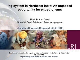 Pig system in Northeast India: An untapped
opportunity for entrepreneurs
Ram Pratim Deka
Scientist, Food Safety and Zoonoses program
International Livestock Research Institute (ILRI)
Seminar on enhancing the export of meat and meat products from Northeast India
25 June 2015
Organized by ICAR-NRCP & APEDA, Govt. of India
 