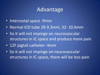 Advantage
• Intercostal space -9mm
• Normal ICD tube 28-9.3mm, 32- 10.6mm
• So it will not impinge on neurovascular
structures in IC space and produce more pain
• 12F pigtail catheter- 4mm
• So it will not impinge on neurovascular
structures in IC space, there will be less pain
 