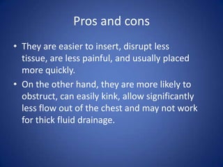Pros and cons
• They are easier to insert, disrupt less
tissue, are less painful, and usually placed
more quickly.
• On the other hand, they are more likely to
obstruct, can easily kink, allow significantly
less flow out of the chest and may not work
for thick fluid drainage.
 
