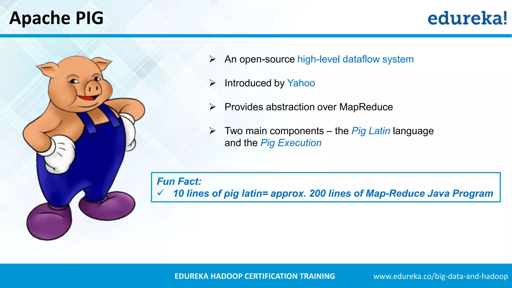 www.edureka.co/big-data-and-hadoopEDUREKA HADOOP CERTIFICATION TRAINING Apache PIG  An open-source high-level dataflow system  Introduced by Yahoo  Provides abstraction over MapReduce  Two main components – the Pig Latin language and the Pig Execution Fun Fact:  10 lines of pig latin= approx. 200 lines of Map-Reduce Java Program 