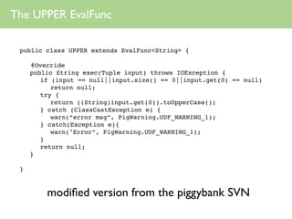 The UPPER EvalFunc

 public class UPPER extends EvalFunc<String> {

     @Override
     public String exec(Tuple input) throws IOException {
        if (input == null||input.size() == 0||input.get(0) == null)
           return null;
        try {
           return ((String)input.get(0)).toUpperCase();
        } catch (ClassCastException e) {
           warn(“error msg”, PigWarning.UDF_WARNING_1);
        } catch(Exception e){
           warn("Error”, PigWarning.UDF_WARNING_1);
        }
        return null;
     }

 }



         modiﬁed version from the piggybank SVN
 