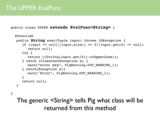The UPPER EvalFunc

 public class UPPER   extends EvalFunc<String> {

     @Override
      public String exec(Tuple input) throws IOException {
         if (input == null||input.size() == 0||input.get(0) == null)
            return null;
         try {
            return ((String)input.get(0)).toUpperCase();
         } catch (ClassCastException e) {
            warn(“error msg”, PigWarning.UDF_WARNING_1);
         } catch(Exception e){
            warn("Error”, PigWarning.UDF_WARNING_1);
         }
         return null;
      }

 }

     The generic <String> tells Pig what class will be
              returned from this method
 