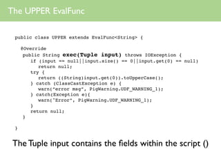 The UPPER EvalFunc

 public class UPPER extends EvalFunc<String> {

     @Override
      public String exec(Tuple input) throws IOException {
         if (input == null||input.size() == 0||input.get(0) == null)
            return null;
         try {
            return ((String)input.get(0)).toUpperCase();
         } catch (ClassCastException e) {
            warn(“error msg”, PigWarning.UDF_WARNING_1);
         } catch(Exception e){
            warn("Error”, PigWarning.UDF_WARNING_1);
         }
         return null;
      }

 }


 The Tuple input contains the ﬁelds within the script ()
 