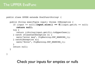 The UPPER EvalFunc


 public class UPPER extends EvalFunc<String> {

     public String exec(Tuple input) throws IOException {
        if (input == null||input.size() == 0||input.get(0) == null)
           return null;
        try {
           return ((String)input.get(0)).toUpperCase();
        } catch (ClassCastException e) {
           warn(“error msg”, PigWarning.UDF_WARNING_1);
        } catch(Exception e){
           warn("Error”, PigWarning.UDF_WARNING_1);
        }
        return null;
     }

 }



          Check your inputs for empties or nulls
 