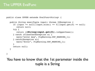 The UPPER EvalFunc


 public class UPPER extends EvalFunc<String> {

     public String exec(Tuple input) throws IOException {
        if (input == null||input.size() == 0||input.get(0) == null)
           return null;
        try {
           return ((String)input.get(0)).toUpperCase();
        } catch (ClassCastException e) {
           warn(“error msg”, PigWarning.UDF_WARNING_1);
        } catch(Exception e){
           warn("Error”, PigWarning.UDF_WARNING_1);
        }
        return null;
     }

 }


 You have to know that the 1st parameter inside the
                 tuple is a String
 