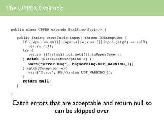 The UPPER EvalFunc


 public class UPPER extends EvalFunc<String> {

     public String exec(Tuple input) throws IOException {
        if (input == null||input.size() == 0||input.get(0) == null)
           return null;
        try {
           return ((String)input.get(0)).toUpperCase();
        } catch (ClassCastException e) {
           warn(“error msg”, PigWarning.UDF_WARNING_1);
        } catch(Exception e){
           warn("Error”, PigWarning.UDF_WARNING_1);
        }
        return null;
     }

 }

  Catch errors that are acceptable and return null so
                 can be skipped over
 