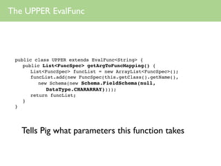 The UPPER EvalFunc




 public class UPPER extends EvalFunc<String> {
    public List<FuncSpec> getArgToFuncMapping() {
       List<FuncSpec> funcList = new ArrayList<FuncSpec>();
       funcList.add(new FuncSpec(this.getClass().getName(),
          new Schema(new Schema.FieldSchema(null,
             DataType.CHARARRAY))));
       return funcList;
    }
 }




   Tells Pig what parameters this function takes
 