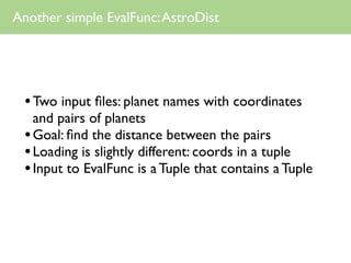 Another simple EvalFunc: AstroDist




 • Two input ﬁles: planet names with coordinates
   and pairs of planets
 • Goal: ﬁnd the distance between the pairs
 • Loading is slightly different: coords in a tuple
 • Input to EvalFunc is a Tuple that contains a Tuple
 