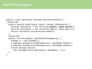 AstroDist program


 public class AstroDist extends EvalFunc<Double> {
   @Override
    public Double exec(Tuple input) throws IOException {
      Point3D astroPos1 = new Point3D((Tuple) input.get(0));
      Point3D astroPos2 = new Point3D((Tuple) input.get(1));
      return astroPos1.distance(astroPos2);
    }
    @Override
    public List<FuncSpec> getArgToFuncMapping() {
      Schema s = new Schema();
      s.add(new Schema.FieldSchema(null, DataType.TUPLE));
      s.add(new Schema.FieldSchema(null, DataType.TUPLE));
      return Arrays.asList(
        new FuncSpec(this.getClass().getName(), s));
    }
 }
 