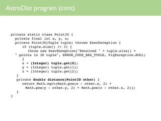AstroDist program (cont)


 private static class Point3D {
   private final int x, y, z;
   private Point3D(Tuple tuple) throws ExecException {
 
 
 if (tuple.size() != 3) {
 
 
 
 throw new ExecException("Received " + tuple.size() +
   " points in 3D tuple", ERROR_CODE_BAD_TUPLE, PigException.BUG);
 
 
 }
 
 
 x = (Integer) tuple.get(0);
 
 
 y = (Integer) tuple.get(1);
 
 
 z = (Integer) tuple.get(2);
 
 }
 
 private double distance(Point3D other) {
 
 
 return Math.sqrt(Math.pow(x - other.x, 2) +
        Math.pow(y - other.y, 2) + Math.pow(z - other.z, 2));
 
 }
 }
 
