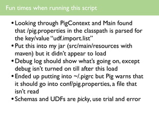 Fun times when running this script

  • Looking through PigContext and Main found
    that /pig.properties in the classpath is parsed for
    the key/value “udf.import.list”
  • Put this into my jar (src/main/resources with
    maven) but it didn’t appear to load
  • Debug log should show what’s going on, except
    debug isn’t turned on till after this load
  • Ended up putting into ~/.pigrc but Pig warns that
    it should go into conf/pig.properties, a ﬁle that
    isn’t read
  • Schemas and UDFs are picky, use trial and error
 
