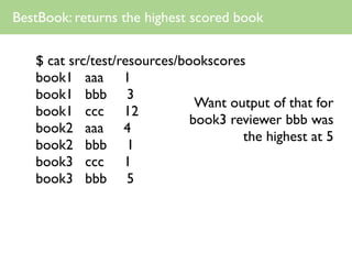 BestBook: returns the highest scored book

   $ cat src/test/resources/bookscores
   book1 aaa 1
   book1 bbb 3
                               Want output of that for
   book1 ccc 12
                              book3 reviewer bbb was
   book2 aaa 4
                                      the highest at 5
   book2 bbb 1
   book3 ccc 1
   book3 bbb 5
 