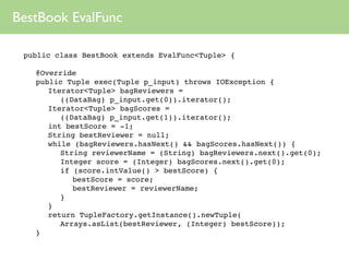 BestBook EvalFunc

 public class BestBook extends EvalFunc<Tuple> {

 
   @Override
 
   public Tuple exec(Tuple p_input) throws IOException {
 
   
 Iterator<Tuple> bagReviewers =
          ((DataBag) p_input.get(0)).iterator();
 
   
 Iterator<Tuple> bagScores =
          ((DataBag) p_input.get(1)).iterator();
 
   
 int bestScore = -1;
 
   
 String bestReviewer = null;
 
   
 while (bagReviewers.hasNext() && bagScores.hasNext()) {
 
   
 
 String reviewerName = (String) bagReviewers.next().get(0);
 
   
 
 Integer score = (Integer) bagScores.next().get(0);
 
   
 
 if (score.intValue() > bestScore) {
 
   
 
 
 bestScore = score;
 
   
 
 
 bestReviewer = reviewerName;
 
   
 
 }
 
   
 }
 
   
 return TupleFactory.getInstance().newTuple(
          Arrays.asList(bestReviewer, (Integer) bestScore));
 
   }
 