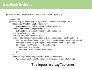 BestBook EvalFunc

 public class BestBook extends EvalFunc<Tuple> {

 
   @Override
 
   public Tuple exec(Tuple p_input) throws IOException {
 
   
 Iterator<Tuple> bagReviewers =
          ((DataBag) p_input.get(0)).iterator();
 
   
 Iterator<Tuple> bagScores =
          ((DataBag) p_input.get(1)).iterator();
 
   
 int bestScore = -1;
 
   
 String bestReviewer = null;
 
   
 while (bagReviewers.hasNext() && bagScores.hasNext()) {
 
   
 
 String reviewerName = (String) bagReviewers.next().get(0);
 
   
 
 Integer score = (Integer) bagScores.next().get(0);
 
   
 
 if (score.intValue() > bestScore) {
 
   
 
 
 bestScore = score;
 
   
 
 
 bestReviewer = reviewerName;
 
   
 
 }
 
   
 }
 
   
 return TupleFactory.getInstance().newTuple(
          Arrays.asList(bestReviewer, (Integer) bestScore));
 
   }
                      The inputs are bag “columns”
 