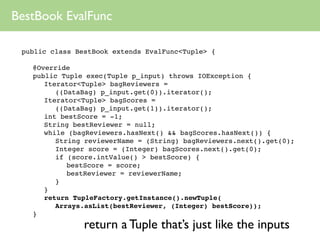 BestBook EvalFunc

 public class BestBook extends EvalFunc<Tuple> {

 
   @Override
 
   public Tuple exec(Tuple p_input) throws IOException {
 
   
 Iterator<Tuple> bagReviewers =
          ((DataBag) p_input.get(0)).iterator();
 
   
 Iterator<Tuple> bagScores =
          ((DataBag) p_input.get(1)).iterator();
 
   
 int bestScore = -1;
 
   
 String bestReviewer = null;
 
   
 while (bagReviewers.hasNext() && bagScores.hasNext()) {
 
   
 
 String reviewerName = (String) bagReviewers.next().get(0);
 
   
 
 Integer score = (Integer) bagScores.next().get(0);
 
   
 
 if (score.intValue() > bestScore) {
 
   
 
 
 bestScore = score;
 
   
 
 
 bestReviewer = reviewerName;
 
   
 
 }
 
   
 }
 
   
 return TupleFactory.getInstance().newTuple(
          Arrays.asList(bestReviewer, (Integer) bestScore));
 
   }
                 return a Tuple that’s just like the inputs
 