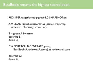 BestBook: returns the highest scored book


   REGISTER target/demo-pig-udf-1.0-SNAPSHOT.jar;

   A = LOAD '$dir/bookscores' as (name : chararray,
     reviewer : chararray, score : int);

   B = group A by name;
   describe B;
   dump B;

   C = FOREACH B GENERATE group,
       BestBook(A.reviewer, A.score) as reviewandscore;

   describe C;
   dump C;
 