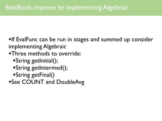 BestBook: improve by implementing Algebraic



 •If EvalFunc can be run in stages and summed up consider
 implementing Algebraic
 •Three methods to override:
   •String getInitial();
   •String getIntermed();
   •String getFinal()
 •See COUNT and DoubleAvg
 