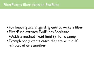 FilterFunc: a ﬁlter that’s an EvalFunc




  • For keeping and disgarding entries write a ﬁlter
  • FilterFunc extends EvalFunc<Boolean>
    • Adds a method “void ﬁnish()” for cleanup
  • Example: only wants dates that are within 10
   minutes of one another
 