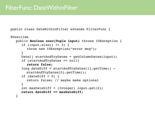 FilterFunc: DateWithinFilter


 public class DateWithinFilter extends FilterFunc {

 @Override
 
 public Boolean exec(Tuple input) throws IOException {
 
 
 if (input.size() != 3) {
 
 
 
 throw new IOException(“error msg”);
 
 
 }
 
 
 Date[] startAndTryDates = getColumnDates(input);
 
 
 if (startAndTryDates == null)
 
 
 
 return false;
 
 
 long dateDiff = startAndTryDates[1].getTime() -
         startAndTryDates[0].getTime();
 
 
 if (dateDiff < 0) {
 
 
 
 return false; // maybe make optional
 
 
 }
 
 
 int maxDateDiff = (Integer) input.get(2);
 
 
 return dateDiff <= maxDateDiff;
 
 }
 