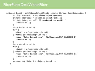 FilterFunc: DateWithinFilter
 private Date[] getColumnDates(Tuple input) throws ExecException {
 
 
 String strDate1 = (String) input.get(0);
 
 
 String strDate2 = (String) input.get(1);
 
 
 if (strDate1 == null || strDate2 == null) {
 
 
 
 return null;
 
 
 }
 
 
 Date date1 = null;
 
 
 try {
 
 
 
 date1 = df.parse(strDate1);
 
 
 } catch (ParseException e) {
 
 
 
 warn(“date format err”, PigWarning.UDF_WARNING_1);
 
 
 
 return null;
 
 
 }
 
 
 Date date2 = null;
 
 
 try {
 
 
 
 date2 = df.parse(strDate2);
 
 
 } catch (ParseException e) {
 
 
 
 warn(“date format err”, PigWarning.UDF_WARNING_1);
 
 
 
 return null;
 
 
 }
 
 
 return new Date[] { date1, date2 };
 
 }
 