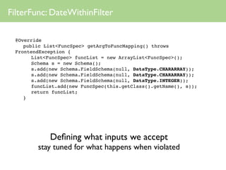 FilterFunc: DateWithinFilter

 @Override
 
 public List<FuncSpec> getArgToFuncMapping() throws
 FrontendException {
 
 
 List<FuncSpec> funcList = new ArrayList<FuncSpec>();
 
 
 Schema s = new Schema();
 
 
 s.add(new Schema.FieldSchema(null, DataType.CHARARRAY));
 
 
 s.add(new Schema.FieldSchema(null, DataType.CHARARRAY));
 
 
 s.add(new Schema.FieldSchema(null, DataType.INTEGER));
 
 
 funcList.add(new FuncSpec(this.getClass().getName(), s));
 
 
 return funcList;
 
 }




            Deﬁning what inputs we accept
        stay tuned for what happens when violated
 