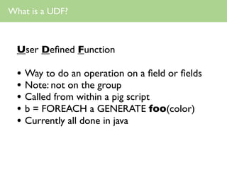 What is a UDF?



  User Deﬁned Function

  • Way to do an operation on a ﬁeld or ﬁelds
  • Note: not on the group
  • Called from within a pig script
  • b = FOREACH a GENERATE foo(color)
  • Currently all done in java
 