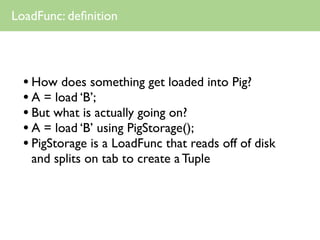 LoadFunc: deﬁnition




  • How does something get loaded into Pig?
  • A = load ‘B’;
  • But what is actually going on?
  • A = load ‘B’ using PigStorage();
  • PigStorage is a LoadFunc that reads off of disk
   and splits on tab to create a Tuple
 