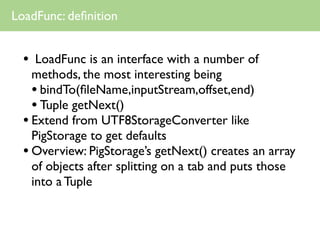 LoadFunc: deﬁnition


  •  LoadFunc is an interface with a number of
    methods, the most interesting being
    • bindTo(ﬁleName,inputStream,offset,end)
    • Tuple getNext()
  • Extend from UTF8StorageConverter like
    PigStorage to get defaults
  • Overview: PigStorage’s getNext() creates an array
    of objects after splitting on a tab and puts those
    into a Tuple
 