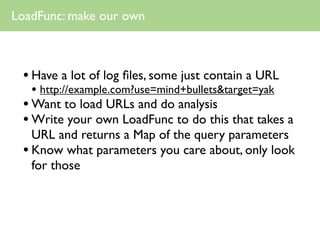 LoadFunc: make our own



 • Have a lot of log ﬁles, some just contain a URL
   • http://example.com?use=mind+bullets&target=yak
 • Want to load URLs and do analysis
 • Write your own LoadFunc to do this that takes a
   URL and returns a Map of the query parameters
 • Know what parameters you care about, only look
   for those
 