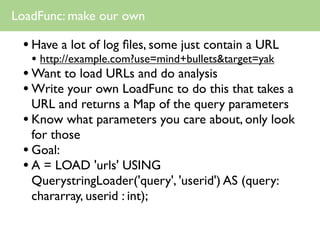LoadFunc: make our own

 • Have a lot of log ﬁles, some just contain a URL
   • http://example.com?use=mind+bullets&target=yak
 • Want to load URLs and do analysis
 • Write your own LoadFunc to do this that takes a
   URL and returns a Map of the query parameters
 • Know what parameters you care about, only look
   for those
 • Goal:
 • A = LOAD 'urls' USING
   QuerystringLoader('query', 'userid') AS (query:
   chararray, userid : int);
 