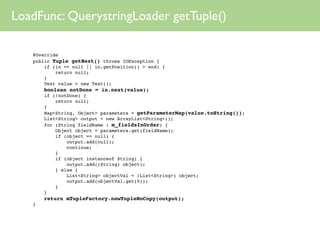 LoadFunc: QuerystringLoader getTuple()

 
   @Override
 
   public Tuple getNext() throws IOException {
 
   
   if (in == null || in.getPosition() > end) {
 
   
   
   return null;
 
   
   }
 
   
   Text value = new Text();
 
   
   boolean notDone = in.next(value);
 
   
   if (!notDone) {
 
   
   
   return null;
 
   
   }
 
   
   Map<String, Object> parameters = getParameterMap(value.toString());
 
   
   List<String> output = new ArrayList<String>();
 
   
   for (String fieldName : m_fieldsInOrder) {
 
   
   
   Object object = parameters.get(fieldName);
 
   
   
   if (object == null) {
 
   
   
   
   output.add(null);
 
   
   
   
   continue;
 
   
   
   }
 
   
   
   if (object instanceof String) {
 
   
   
   
   output.add((String) object);
 
   
   
   } else {
 
   
   
   
   List<String> objectVal = (List<String>) object;
 
   
   
   
   output.add(objectVal.get(0));
 
   
   
   }
 
   
   }
 
   
   return mTupleFactory.newTupleNoCopy(output);
 
   }
 