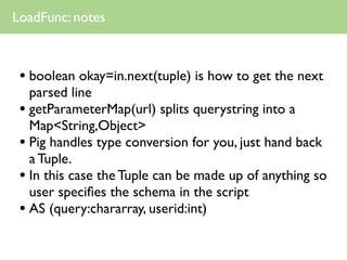 LoadFunc: notes



 • boolean okay=in.next(tuple) is how to get the next
   parsed line
 • getParameterMap(url) splits querystring into a
   Map<String,Object>
 • Pig handles type conversion for you, just hand back
   a Tuple.
 • In this case the Tuple can be made up of anything so
   user speciﬁes the schema in the script
 • AS (query:chararray, userid:int)
 