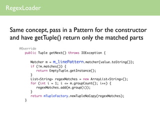 RegexLoader


 Same concept, pass in a Pattern for the constructor
 and have getTuple() return only the matched parts
    @Override
    	 public Tuple getNext() throws IOException {
    	 	
    	   	   Matcher m = m_linePattern.matcher(value.toString());
    	   	   if (!m.matches()) {
    	   	   	 return EmptyTuple.getInstance();
    	   	   }
    	   	   List<String> regexMatches = new ArrayList<String>();
    	   	   for (int i = 1; i <= m.groupCount(); i++) {
    	   	   	 regexMatches.add(m.group(i));
    	   	   }
    	   	   return mTupleFactory.newTupleNoCopy(regexMatches);
    	   }
 