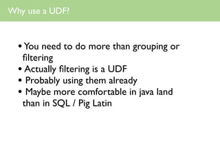 Why use a UDF?



  • You need to do more than grouping or
   ﬁltering
  • Actually ﬁltering is a UDF
  • Probably using them already
  • Maybe more comfortable in java land
   than in SQL / Pig Latin
 