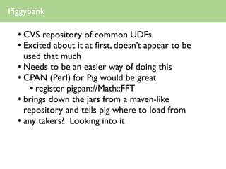 Piggybank

  • CVS repository of common UDFs
  • Excited about it at ﬁrst, doesn’t appear to be
    used that much
  • Needs to be an easier way of doing this
  • CPAN (Perl) for Pig would be great
      • register pigpan://Math::FFT
  • brings down the jars from a maven-like
    repository and tells pig where to load from
  • any takers? Looking into it
 