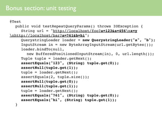 Bonus section: unit testing
 @Test
 
 public void testRepeatQueryParams() throws IOException {
 
 
 String url = "http://localhost/foo?a=123&a=456nx=y
 nhttp://localhost/bar?a=761&b=hi";
 
 
 QuerystringLoader loader = new QuerystringLoader("a", "b");
 
 
 InputStream in = new ByteArrayInputStream(url.getBytes());
 
 
 loader.bindTo(null,
         new BufferedPositionedInputStream(in), 0, url.length());
 
 
 Tuple tuple = loader.getNext();
 
 
 assertEquals("123", (String) tuple.get(0));
 
 
 assertNull(tuple.get(1));
 
 
 tuple = loader.getNext();
 
 
 assertEquals(2, tuple.size());
 
 
 assertNull(tuple.get(0));
 
 
 assertNull(tuple.get(1));
 
 
 tuple = loader.getNext();
 
 
 assertEquals("761", (String) tuple.get(0));
 
 
 assertEquals("hi", (String) tuple.get(1));
 
 }
 