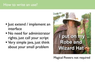 How to write an use?




 • Just extend / implement an
   interface
 • No need for administrator
   rights, just call your script
 • Very simple java, just think
   about your small problem

                                   Magical Powers not required
 