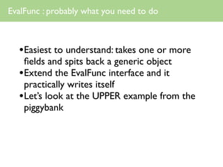 EvalFunc : probably what you need to do



  •Easiest to understand: takes one or more
   ﬁelds and spits back a generic object
  •Extend the EvalFunc interface and it
   practically writes itself
  •Let’s look at the UPPER example from the
   piggybank
 