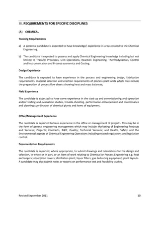 Revised September 2011 10
III. REQUIREMENTS FOR SPECIFIC DISCIPLINES
(A) CHEMICAL
Training Requirements
a) A potential candidate is expected to have knowledge/ experience in areas related to the Chemical
Engineering.
b) The candidate is expected to possess and apply Chemical Engineering knowledge including but not
limited to Transfer Processes, Unit Operations, Reaction Engineering, Thermodynamics, Control
and Instrumentation and Process economics and Costing.
Design Experience
The candidate is expected to have experience in the process and engineering design, fabrication
requirements, material selection and erection requirements of process plant units which may include
the preparation of process flow sheets showing heat and mass balances;
Field Experience
The candidate is expected to have some experience in the start-up and commissioning and operation
and/or testing and evaluation studies, trouble-shooting, performance enhancement and maintenance
and planning coordination of chemical plants and items of equipment.
Office/Management Experience
The candidate is expected to have experience in the office or management of projects. This may be in
the form of general engineering management which may include Marketing of Engineering Products
and Services; Projects; Contracts; R&D; Quality; Technical Services; and Health, Safety and the
Environmental aspects of Chemical Engineering Operations including related regulations and legislation
control.
Documentation Requirements
The candidate is expected, where appropriate, to submit drawings and calculations for the design and
selection, in whole or in part, or an item of work relating to Chemical or Process Engineering e.g. heat
exchangers; absorption towers; distillation plant; liquor filters; gas dedusting equipment; plant layouts.
A candidate may also submit notes or reports on performance test and feasibility studies.
 