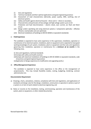 Revised September 2011 13
(i) Acts and regulations
(ii) Technical standards and their optimal applications and good engineering practices
(iii) Assessment of load characteristics (demands, power quality, EMC, earthing, etc) of
electrical systems.
(iv) Safety and health against electrical hazards – direct and in – direct or secondary.
(v) Characteristics and particulars of low voltage and high voltage system up to 11 kV
(vi) Protection and fault discriminations – electric shock, over current, arc flash and Short
circuit.
(vii) Design and/or specifying and sizing electrical systems / components optimally – effective
efficient, maintainable and cost optimized.
(viii) Electrical installations of buildings to MS IEC 60364 or equivalent standards)
c) Field Experience
The candidate is expected to have some experience in the supervision, installation, operation or
maintenance of an electrical system, installation, plant or equipment and is expected to have good
working knowledge of such system, installation, plant or equipment and the rules and regulations
governing their installation, operation or maintenance for a minimum of six months in the
following areas.
(i) Acts and regulations, technical standards
(ii) Comply with safety and health practices
(iii)Comply with electrical installations of buildings to MS IEC 60364 or equivalent standards, code
of practices and good engineering practices
(iv)Application of design experience to modification and upgrading works.)
d) Office/Management Experience
The candidate is expected to have some experience in the office or the management of
projects/works. This may include feasibility studies, costing, budgeting, tendering, contract
administration etc.
Documentation Requirement
a) Drawings, charts, calculations, citations, compliance with Acts and regulations, and applications of
standards and design rules for the design, installation, construction or operation in whole or part of
a system or an item of work related to electrical engineering, and
b) Notes or records on the installation, testing, commissioning, operation and maintenance of the
system, plant or equipment, or other related document(s).
 