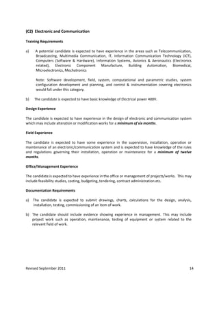 Revised September 2011 14
(C2) Electronic and Communication
Training Requirements
a) A potential candidate is expected to have experience in the areas such as Telecommunication,
Broadcasting, Multimedia Communication, IT, Information Communication Technology (ICT),
Computers (Software & Hardware), Information Systems, Avionics & Aeronautics (Electronics
related), Electronic Component Manufacture, Building Automation, Biomedical,
Microelectronics, Mechatronics
Note: Software development, field, system, computational and parametric studies, system
configuration development and planning, and control & instrumentation covering electronics
would fall under this category.
b) The candidate is expected to have basic knowledge of Electrical power 400V.
Design Experience
The candidate is expected to have experience in the design of electronic and communication system
which may include alteration or modification works for a minimum of six months.
Field Experience
The candidate is expected to have some experience in the supervision, installation, operation or
maintenance of an electronic/communication system and is expected to have knowledge of the rules
and regulations governing their installation, operation or maintenance for a minimum of twelve
months.
Office/Management Experience
The candidate is expected to have experience in the office or management of projects/works. This may
include feasibility studies, costing, budgeting, tendering, contract administration etc.
Documentation Requirements
a) The candidate is expected to submit drawings, charts, calculations for the design, analysis,
installation, testing, commissioning of an item of work.
b) The candidate should include evidence showing experience in management. This may include
project work such as operation, maintenance, testing of equipment or system related to the
relevant field of work.
 