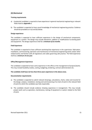 Revised September 2011 15
(D) Mechanical
Training requirements
a) A potential candidate is required to have experience in general mechanical engineering or relevant
fields listed as Appendix 1.
b) The candidate is expected to have sound knowledge of mechanical engineering practice. Evidence
should be provided as in (a) and (b) below.
Design experience
The candidate is expected to have sufficient experience in the design of mechanical components,
equipment or a system. The design may include alterations, addition or modifications to existing plant
and equipment. The design experience shall be a minimum of six months.
Field Experience
The candidate is expected to have sufficient workshop/site experience in the supervision, fabrication,
installation, commissioning, operation and maintenance of mechanical engineering works and/or other
related works and familiar with all regulations and codes governing safe practice. The field experience
shall be a minimum of one year.
Office/Management Experience
The candidate is expected to have some experience in the office or the management of projects/works.
This may include feasibility studies, costing, budgeting, tendering, contract administration etc.
The candidate shall have not less than three years experience in the above areas.
Documentation requirements
a) The candidate is expected to submit relevant drawings, calculations, charts, notes and records for
the design, analysis, installation, testing and commissioning of an item of work in the relevant field
of work for which the candidate was fully responsible.
b) The candidate should include evidence showing experience in management. This may include
project work such as operation, maintenance, testing of equipment or system related to the field
of work.
 