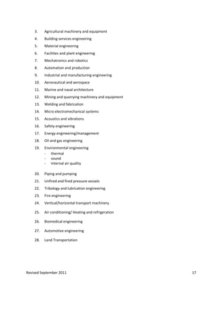 Revised September 2011 17
3. Agricultural machinery and equipment
4. Building services engineering
5. Material engineering
6. Facilities and plant engineering
7. Mechatronics and robotics
8. Automation and production
9. Industrial and manufacturing engineering
10. Aeronautical and aerospace
11. Marine and naval architecture
12. Mining and quarrying machinery and equipment
13. Welding and fabrication
14. Micro electromechanical systems
15. Acoustics and vibrations
16. Safety engineering
17. Energy engineering/management
18. Oil and gas engineering
19. Environmental engineering
- thermal
- sound
- Internal air quality
20. Piping and pumping
21. Unfired and fired pressure vessels
22. Tribology and lubrication engineering
23. Fire engineering
24. Vertical/horizontal transport machinery
25. Air conditioning/ Heating and refrigeration
26. Biomedical engineering
27. Automotive engineering
28. Land Transportation
 