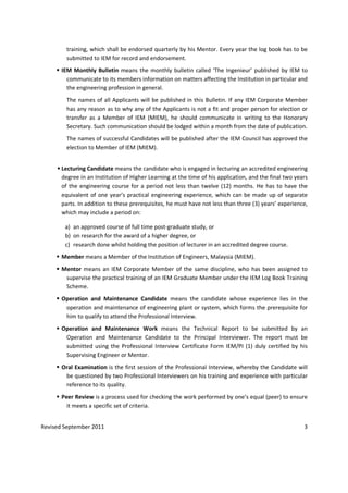Revised September 2011 3
training, which shall be endorsed quarterly by his Mentor. Every year the log book has to be
submitted to IEM for record and endorsement.
IEM Monthly Bulletin means the monthly bulletin called ‘The Ingenieur’ published by IEM to
communicate to its members information on matters affecting the Institution in particular and
the engineering profession in general.
The names of all Applicants will be published in this Bulletin. If any IEM Corporate Member
has any reason as to why any of the Applicants is not a fit and proper person for election or
transfer as a Member of IEM (MIEM), he should communicate in writing to the Honorary
Secretary. Such communication should be lodged within a month from the date of publication.
The names of successful Candidates will be published after the IEM Council has approved the
election to Member of IEM (MIEM).
Lecturing Candidate means the candidate who is engaged in lecturing an accredited engineering
degree in an Institution of Higher Learning at the time of his application, and the final two years
of the engineering course for a period not less than twelve (12) months. He has to have the
equivalent of one year’s practical engineering experience, which can be made up of separate
parts. In addition to these prerequisites, he must have not less than three (3) years’ experience,
which may include a period on:
a) an approved course of full time post-graduate study, or
b) on research for the award of a higher degree, or
c) research done whilst holding the position of lecturer in an accredited degree course.
Member means a Member of the Institution of Engineers, Malaysia (MIEM).
Mentor means an IEM Corporate Member of the same discipline, who has been assigned to
supervise the practical training of an IEM Graduate Member under the IEM Log Book Training
Scheme.
Operation and Maintenance Candidate means the candidate whose experience lies in the
operation and maintenance of engineering plant or system, which forms the prerequisite for
him to qualify to attend the Professional Interview.
Operation and Maintenance Work means the Technical Report to be submitted by an
Operation and Maintenance Candidate to the Principal Interviewer. The report must be
submitted using the Professional Interview Certificate Form IEM/PI (1) duly certified by his
Supervising Engineer or Mentor.
Oral Examination is the first session of the Professional Interview, whereby the Candidate will
be questioned by two Professional Interviewers on his training and experience with particular
reference to its quality.
Peer Review is a process used for checking the work performed by one’s equal (peer) to ensure
it meets a specific set of criteria.
 
