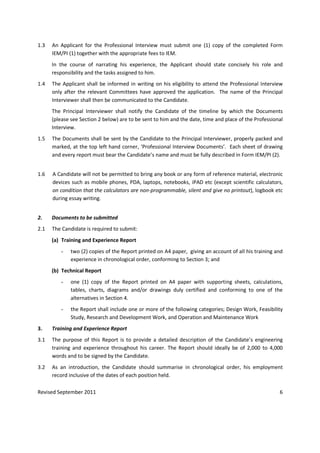 Revised September 2011 6
1.3 An Applicant for the Professional Interview must submit one (1) copy of the completed Form
IEM/PI (1) together with the appropriate fees to IEM.
In the course of narrating his experience, the Applicant should state concisely his role and
responsibility and the tasks assigned to him.
1.4 The Applicant shall be informed in writing on his eligibility to attend the Professional Interview
only after the relevant Committees have approved the application. The name of the Principal
Interviewer shall then be communicated to the Candidate.
The Principal Interviewer shall notify the Candidate of the timeline by which the Documents
(please see Section 2 below) are to be sent to him and the date, time and place of the Professional
Interview.
1.5 The Documents shall be sent by the Candidate to the Principal Interviewer, properly packed and
marked, at the top left hand corner, ‘Professional Interview Documents’. Each sheet of drawing
and every report must bear the Candidate’s name and must be fully described in Form IEM/PI (2).
1.6 A Candidate will not be permitted to bring any book or any form of reference material, electronic
devices such as mobile phones, PDA, laptops, notebooks, iPAD etc (except scientific calculators,
on condition that the calculators are non-programmable, silent and give no printout), logbook etc
during essay writing.
2. Documents to be submitted
2.1 The Candidate is required to submit:
(a) Training and Experience Report
- two (2) copies of the Report printed on A4 paper, giving an account of all his training and
experience in chronological order, conforming to Section 3; and
(b) Technical Report
- one (1) copy of the Report printed on A4 paper with supporting sheets, calculations,
tables, charts, diagrams and/or drawings duly certified and conforming to one of the
alternatives in Section 4.
- the Report shall include one or more of the following categories; Design Work, Feasibility
Study, Research and Development Work, and Operation and Maintenance Work
3. Training and Experience Report
3.1 The purpose of this Report is to provide a detailed description of the Candidate’s engineering
training and experience throughout his career. The Report should ideally be of 2,000 to 4,000
words and to be signed by the Candidate.
3.2 As an introduction, the Candidate should summarise in chronological order, his employment
record inclusive of the dates of each position held.
 