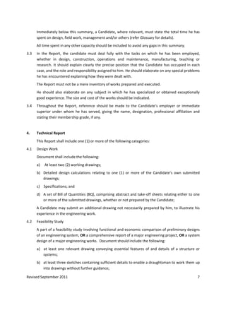 Revised September 2011 7
Immediately below this summary, a Candidate, where relevant, must state the total time he has
spent on design, field work, management and/or others (refer Glossary for details).
All time spent in any other capacity should be included to avoid any gaps in this summary.
3.3 In the Report, the candidate must deal fully with the tasks on which he has been employed,
whether in design, construction, operations and maintenance, manufacturing, teaching or
research. It should explain clearly the precise position that the Candidate has occupied in each
case, and the role and responsibility assigned to him. He should elaborate on any special problems
he has encountered explaining how they were dealt with.
The Report must not be a mere inventory of works prepared and executed.
He should also elaborate on any subject in which he has specialized or obtained exceptionally
good experience. The size and cost of the works should be indicated.
3.4 Throughout the Report, reference should be made to the Candidate’s employer or immediate
superior under whom he has served, giving the name, designation, professional affiliation and
stating their membership grade, if any.
4. Technical Report
This Report shall include one (1) or more of the following categories:
4.1 Design Work
Document shall include the following:
a) At least two (2) working drawings;
b) Detailed design calculations relating to one (1) or more of the Candidate’s own submitted
drawings;
c) Specifications; and
d) A set of Bill of Quantities (BQ), comprising abstract and take-off sheets relating either to one
or more of the submitted drawings, whether or not prepared by the Candidate;
A Candidate may submit an additional drawing not necessarily prepared by him, to illustrate his
experience in the engineering work.
4.2 Feasibility Study
A part of a feasibility study involving functional and economic comparison of preliminary designs
of an engineering system, OR a comprehensive report of a major engineering project, OR a system
design of a major engineering works. Document should include the following:
a) at least one relevant drawing conveying essential features of and details of a structure or
systems;
b) at least three sketches containing sufficient details to enable a draughtsman to work them up
into drawings without further guidance;
 