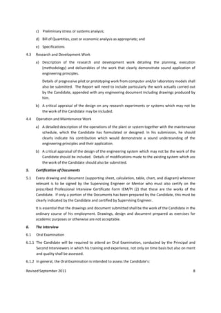 Revised September 2011 8
c) Preliminary stress or systems analysis;
d) Bill of Quantities, cost or economic analysis as appropriate; and
e) Specifications
4.3 Research and Development Work
a) Description of the research and development work detailing the planning, execution
(methodology) and deliverables of the work that clearly demonstrate sound application of
engineering principles.
Details of progressive pilot or prototyping work from computer and/or laboratory models shall
also be submitted. The Report will need to include particularly the work actually carried out
by the Candidate, appended with any engineering document including drawings produced by
him.
b) A critical appraisal of the design on any research experiments or systems which may not be
the work of the Candidate may be included.
4.4 Operation and Maintenance Work
a) A detailed description of the operations of the plant or system together with the maintenance
schedule, which the Candidate has formulated or designed. In his submission, he should
clearly indicate his contribution which would demonstrate a sound understanding of the
engineering principles and their application.
b) A critical appraisal of the design of the engineering system which may not be the work of the
Candidate should be included. Details of modifications made to the existing system which are
the work of the Candidate should also be submitted.
5. Certification of Documents
5.1 Every drawing and document (supporting sheet, calculation, table, chart, and diagram) wherever
relevant is to be signed by the Supervising Engineer or Mentor who must also certify on the
prescribed Professional Interview Certificate Form IEM/PI (2) that these are the works of the
Candidate. If only a portion of the Documents has been prepared by the Candidate, this must be
clearly indicated by the Candidate and certified by Supervising Engineer.
It is essential that the drawings and document submitted shall be the work of the Candidate in the
ordinary course of his employment. Drawings, design and document prepared as exercises for
academic purposes or otherwise are not acceptable.
6. The Interview
6.1 Oral Examination
6.1.1 The Candidate will be required to attend an Oral Examination, conducted by the Principal and
Second Interviewers in which his training and experience, not only on time basis but also on merit
and quality shall be assessed.
6.1.2 In general, the Oral Examination is intended to assess the Candidate’s:
 