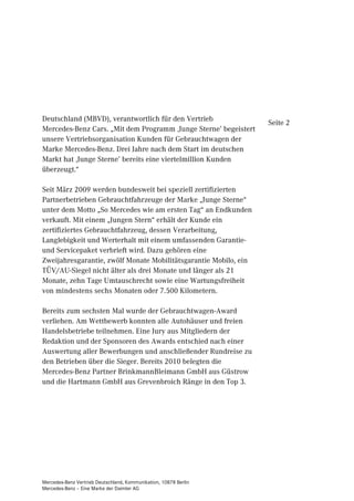 Deutschland (MBVD), verantwortlich für den Vertrieb
                                                                  Seite 2
Mercedes-Benz Cars. „Mit dem Programm ‚Junge Sterne’ begeistert
unsere Vertriebsorganisation Kunden für Gebrauchtwagen der
Marke Mercedes-Benz. Drei Jahre nach dem Start im deutschen
Markt hat ‚Junge Sterne’ bereits eine viertelmillion Kunden
überzeugt.“

Seit März 2009 werden bundesweit bei speziell zertifizierten
Partnerbetrieben Gebrauchtfahrzeuge der Marke „Junge Sterne“
unter dem Motto „So Mercedes wie am ersten Tag“ an Endkunden
verkauft. Mit einem „Jungen Stern“ erhält der Kunde ein
zertifiziertes Gebrauchtfahrzeug, dessen Verarbeitung,
Langlebigkeit und Werterhalt mit einem umfassenden Garantie-
und Servicepaket verbrieft wird. Dazu gehören eine
Zweijahresgarantie, zwölf Monate Mobilitätsgarantie Mobilo, ein
TÜV/AU-Siegel nicht älter als drei Monate und länger als 21
Monate, zehn Tage Umtauschrecht sowie eine Wartungsfreiheit
von mindestens sechs Monaten oder 7.500 Kilometern.

Bereits zum sechsten Mal wurde der Gebrauchtwagen-Award
verliehen. Am Wettbewerb konnten alle Autohäuser und freien
Handelsbetriebe teilnehmen. Eine Jury aus Mitgliedern der
Redaktion und der Sponsoren des Awards entschied nach einer
Auswertung aller Bewerbungen und anschließender Rundreise zu
den Betrieben über die Sieger. Bereits 2010 belegten die
Mercedes-Benz Partner BrinkmannBleimann GmbH aus Güstrow
und die Hartmann GmbH aus Grevenbroich Ränge in den Top 3.




Mercedes-Benz Vertrieb Deutschland, Kommunikation, 10878 Berlin
Mercedes-Benz – Eine Marke der Daimler AG
 